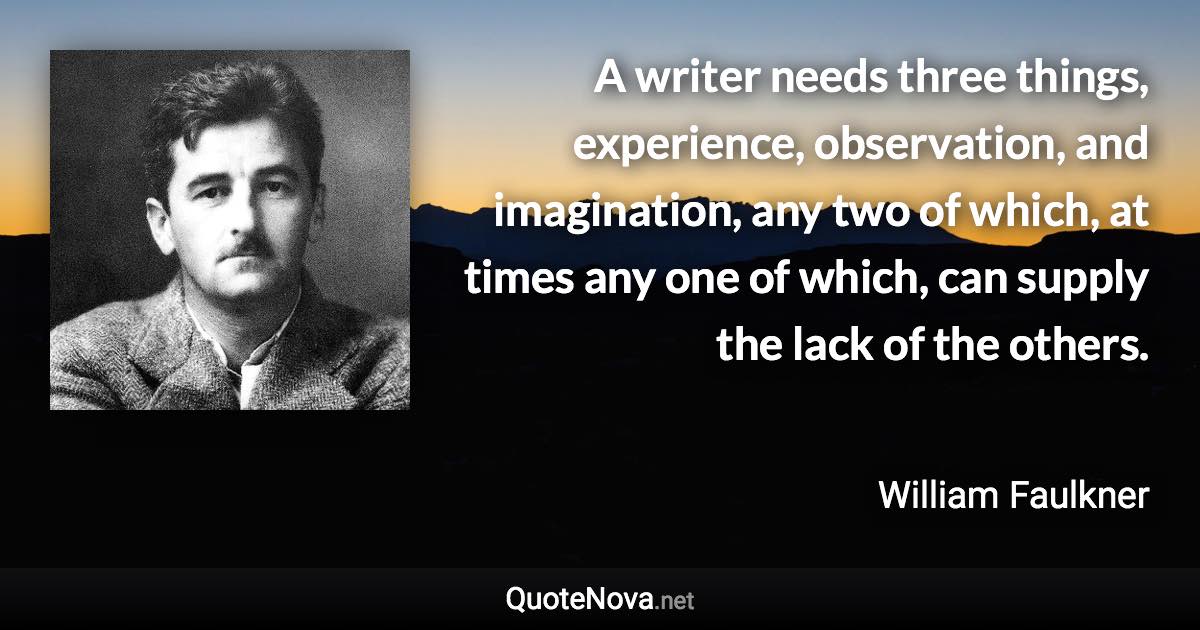 A writer needs three things, experience, observation, and imagination, any two of which, at times any one of which, can supply the lack of the others. - William Faulkner quote