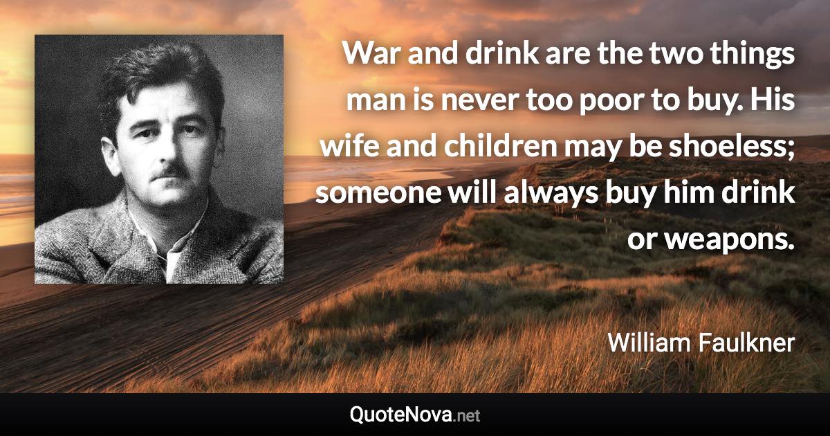 War and drink are the two things man is never too poor to buy. His wife and children may be shoeless; someone will always buy him drink or weapons. - William Faulkner quote