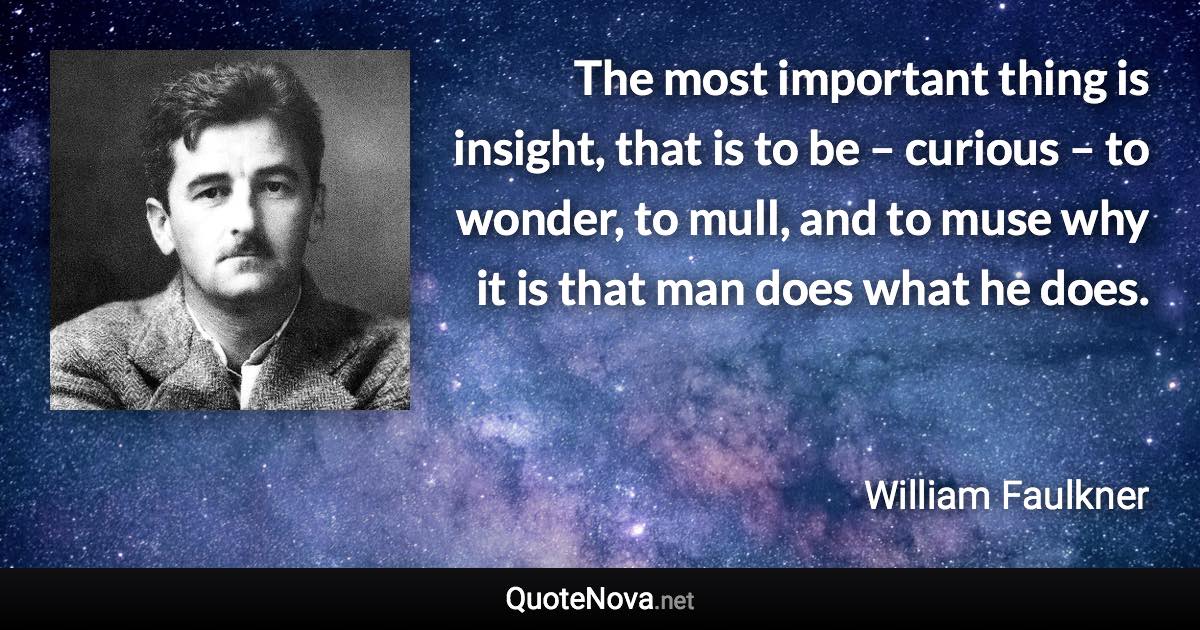 The most important thing is insight, that is to be – curious – to wonder, to mull, and to muse why it is that man does what he does. - William Faulkner quote