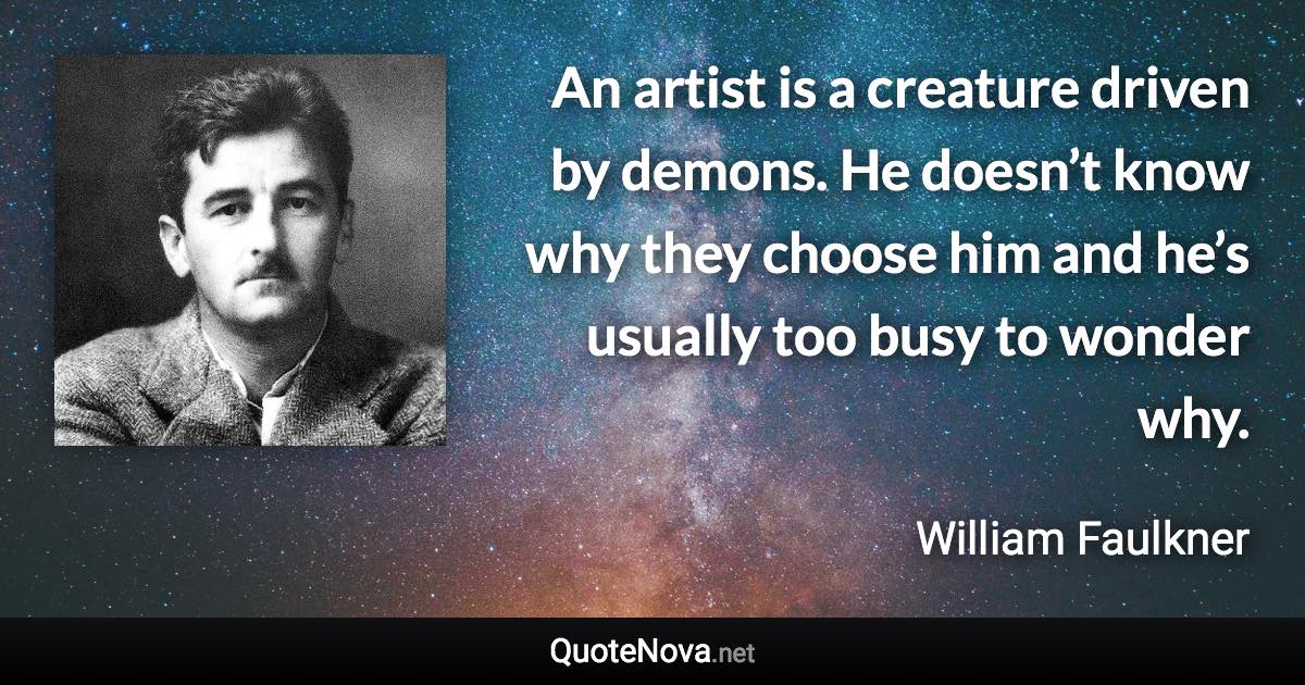 An artist is a creature driven by demons. He doesn’t know why they choose him and he’s usually too busy to wonder why. - William Faulkner quote