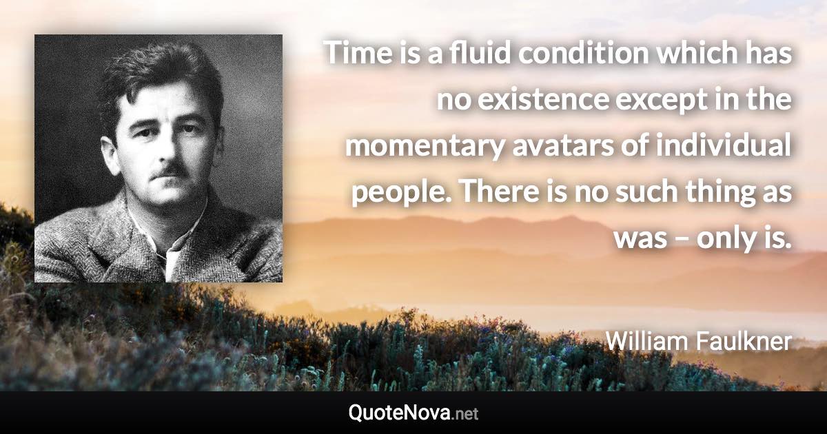 Time is a fluid condition which has no existence except in the momentary avatars of individual people. There is no such thing as was – only is. - William Faulkner quote