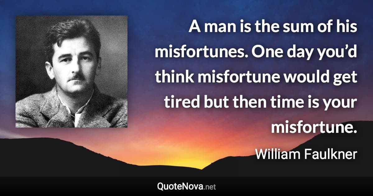 A man is the sum of his misfortunes. One day you’d think misfortune would get tired but then time is your misfortune. - William Faulkner quote