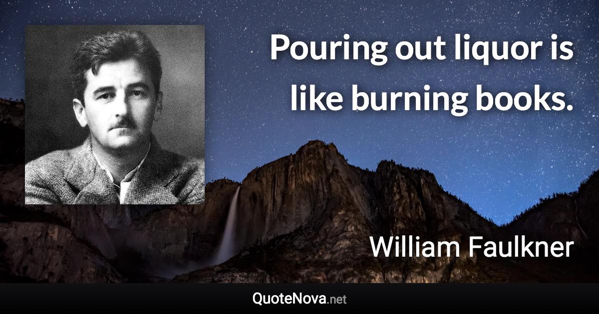 Pouring out liquor is like burning books. - William Faulkner quote