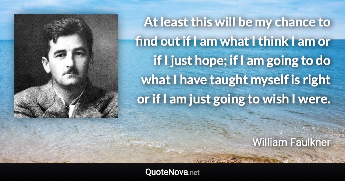 At least this will be my chance to find out if I am what I think I am or if I just hope; if I am going to do what I have taught myself is right or if I am just going to wish I were. - William Faulkner quote