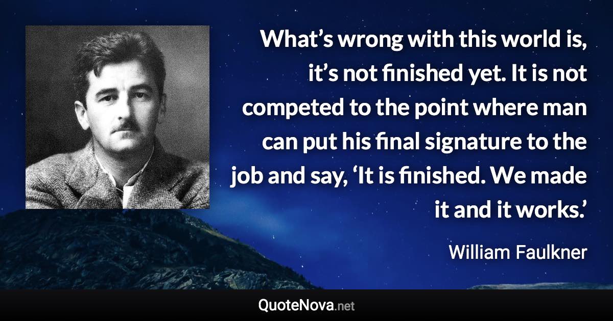 What’s wrong with this world is, it’s not finished yet. It is not competed to the point where man can put his final signature to the job and say, ‘It is finished. We made it and it works.’ - William Faulkner quote