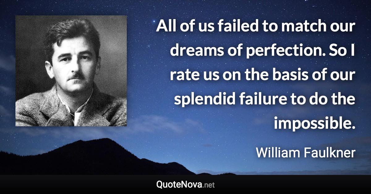 All of us failed to match our dreams of perfection. So I rate us on the basis of our splendid failure to do the impossible. - William Faulkner quote