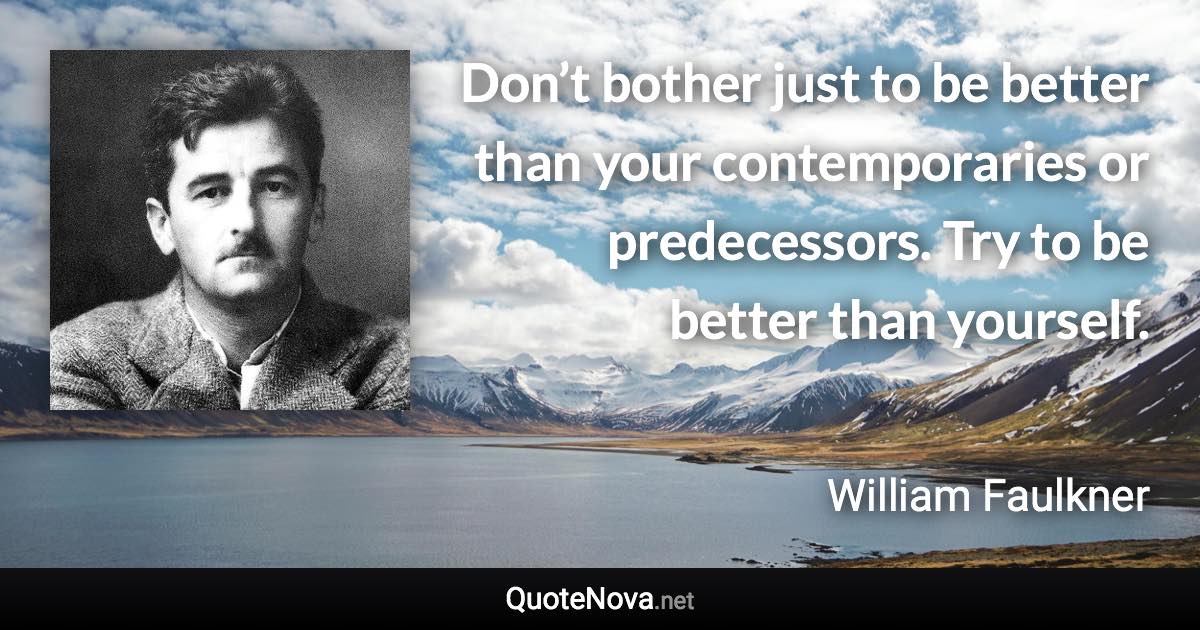 Don’t bother just to be better than your contemporaries or predecessors. Try to be better than yourself. - William Faulkner quote