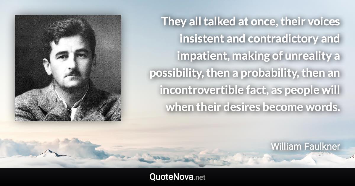 They all talked at once, their voices insistent and contradictory and impatient, making of unreality a possibility, then a probability, then an incontrovertible fact, as people will when their desires become words. - William Faulkner quote