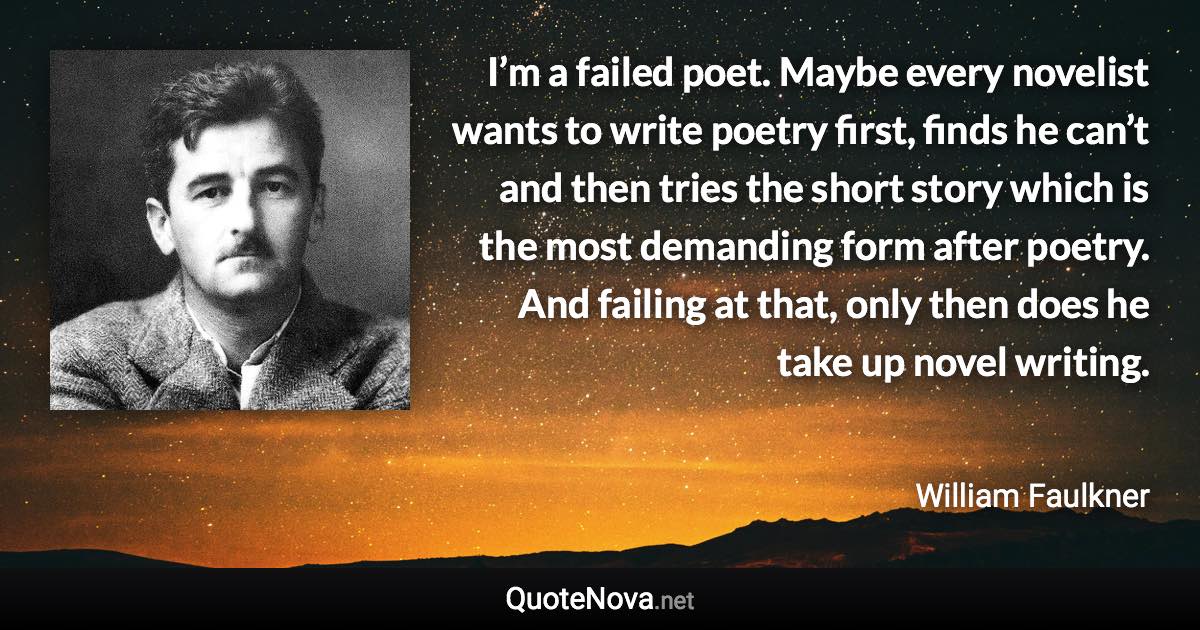 I’m a failed poet. Maybe every novelist wants to write poetry first, finds he can’t and then tries the short story which is the most demanding form after poetry. And failing at that, only then does he take up novel writing. - William Faulkner quote