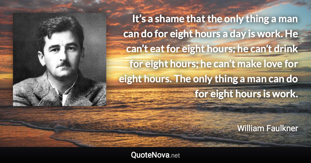 It’s a shame that the only thing a man can do for eight hours a day is work. He can’t eat for eight hours; he can’t drink for eight hours; he can’t make love for eight hours. The only thing a man can do for eight hours is work. - William Faulkner quote