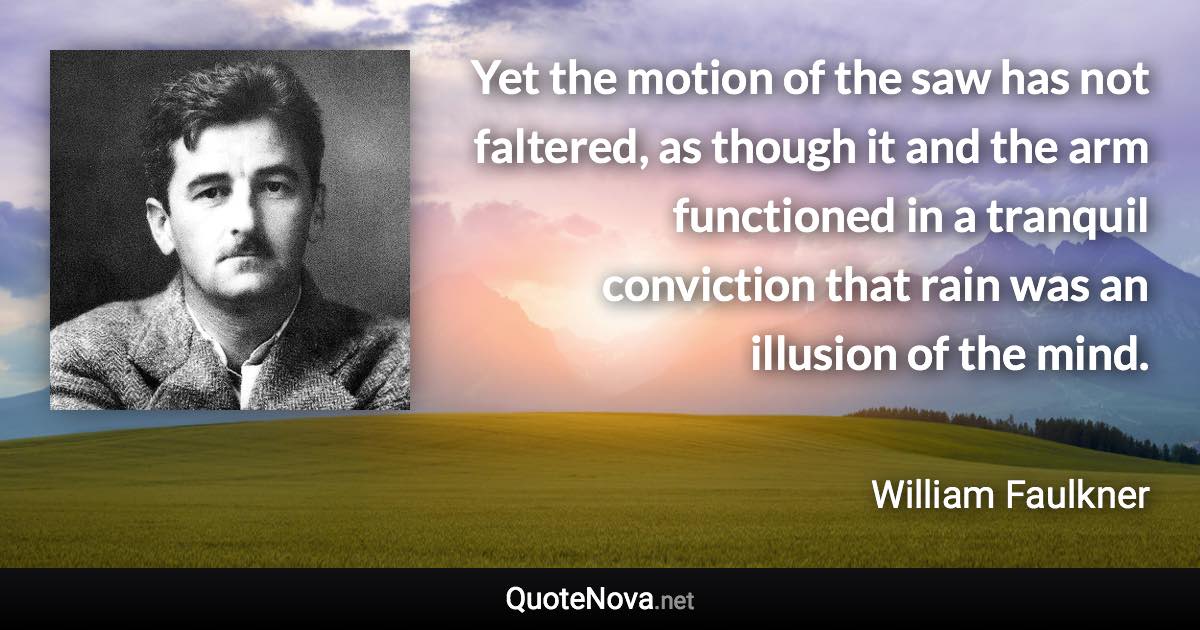 Yet the motion of the saw has not faltered, as though it and the arm functioned in a tranquil conviction that rain was an illusion of the mind. - William Faulkner quote