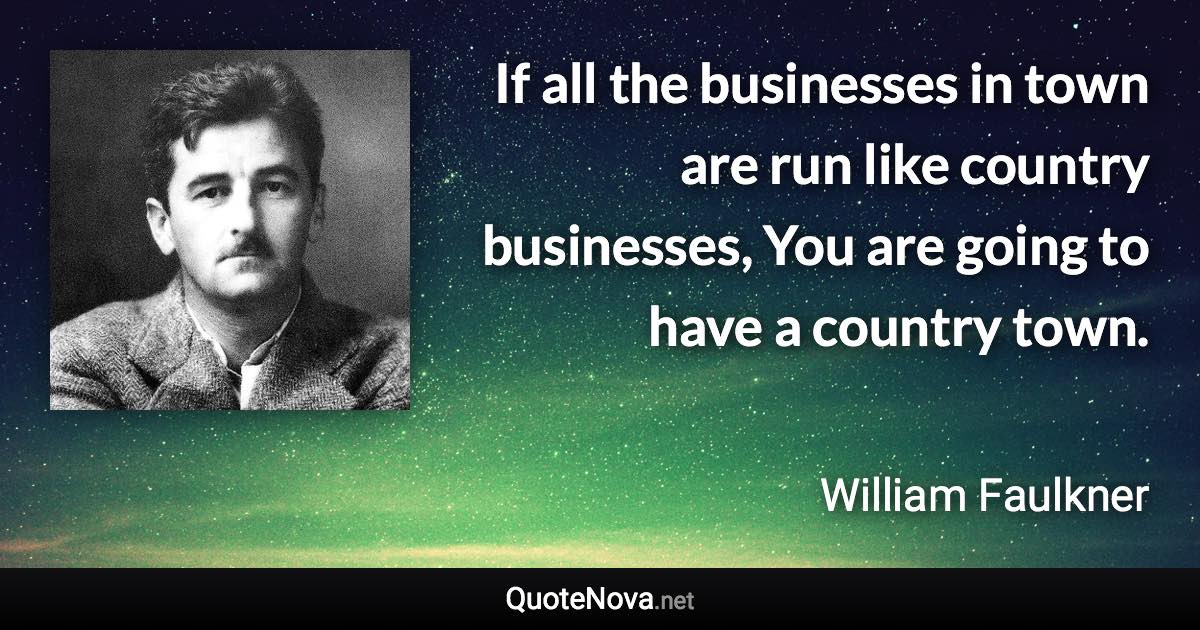 If all the businesses in town are run like country businesses, You are going to have a country town. - William Faulkner quote