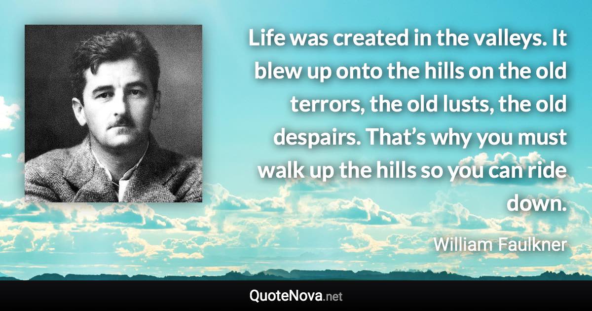 Life was created in the valleys. It blew up onto the hills on the old terrors, the old lusts, the old despairs. That’s why you must walk up the hills so you can ride down. - William Faulkner quote