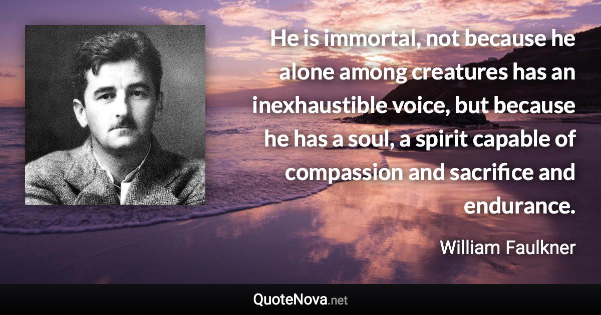 He is immortal, not because he alone among creatures has an inexhaustible voice, but because he has a soul, a spirit capable of compassion and sacrifice and endurance. - William Faulkner quote