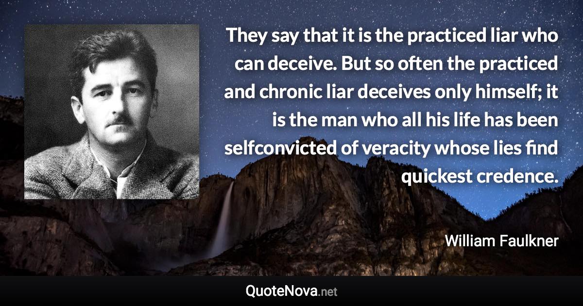 They say that it is the practiced liar who can deceive. But so often the practiced and chronic liar deceives only himself; it is the man who all his life has been selfconvicted of veracity whose lies find quickest credence. - William Faulkner quote