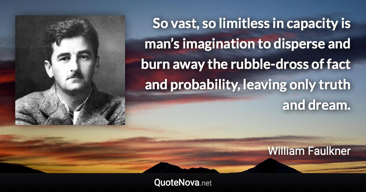 So vast, so limitless in capacity is man’s imagination to disperse and burn away the rubble-dross of fact and probability, leaving only truth and dream. - William Faulkner quote