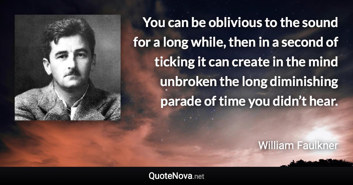 You can be oblivious to the sound for a long while, then in a second of ticking it can create in the mind unbroken the long diminishing parade of time you didn’t hear. - William Faulkner quote