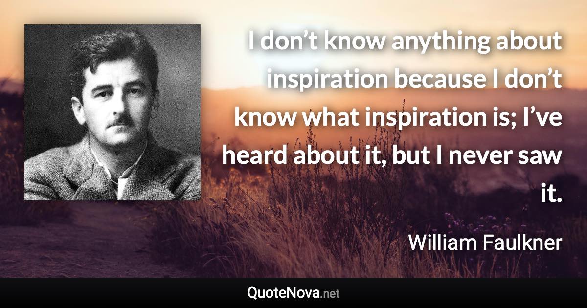 I don’t know anything about inspiration because I don’t know what inspiration is; I’ve heard about it, but I never saw it. - William Faulkner quote