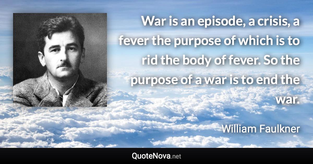 War is an episode, a crisis, a fever the purpose of which is to rid the body of fever. So the purpose of a war is to end the war. - William Faulkner quote