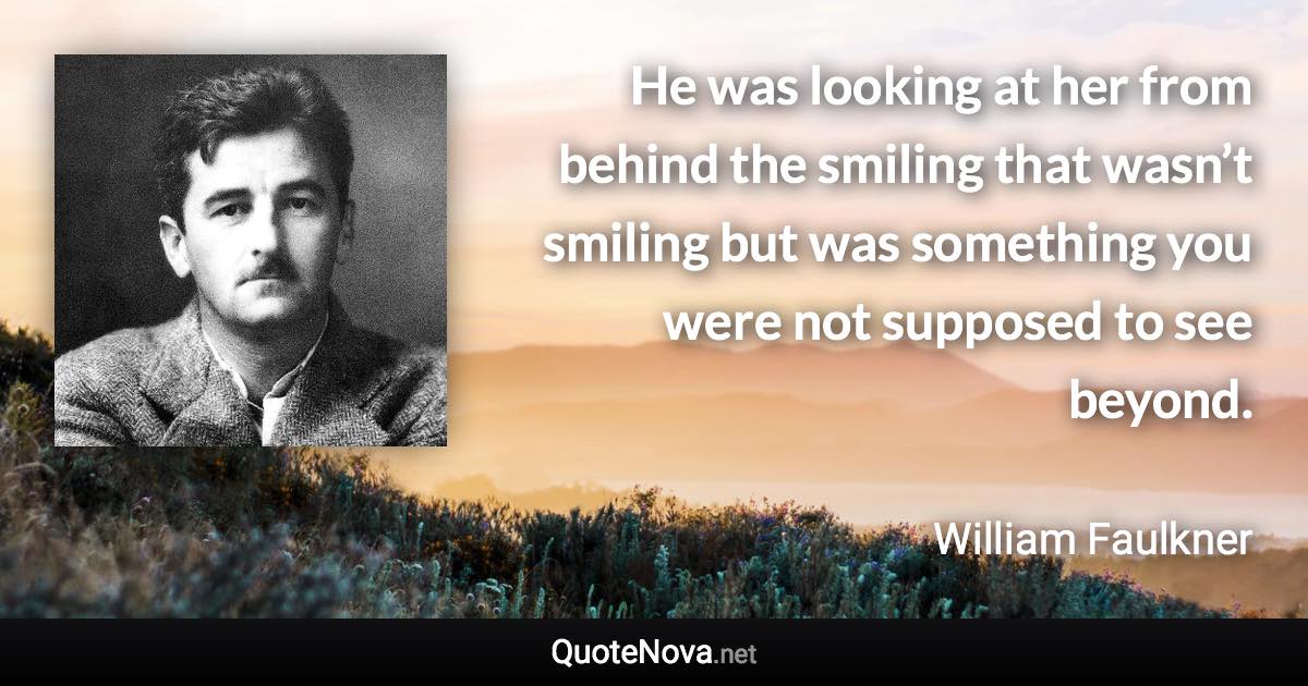 He was looking at her from behind the smiling that wasn’t smiling but was something you were not supposed to see beyond. - William Faulkner quote