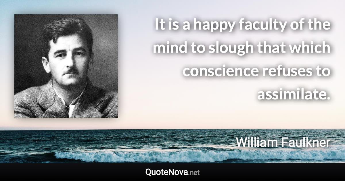 It is a happy faculty of the mind to slough that which conscience refuses to assimilate. - William Faulkner quote