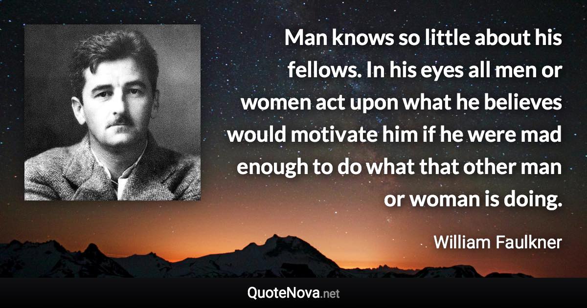 Man knows so little about his fellows. In his eyes all men or women act upon what he believes would motivate him if he were mad enough to do what that other man or woman is doing. - William Faulkner quote