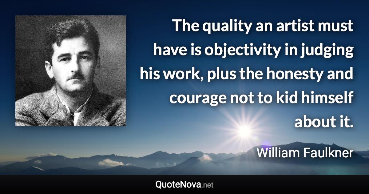 The quality an artist must have is objectivity in judging his work, plus the honesty and courage not to kid himself about it. - William Faulkner quote