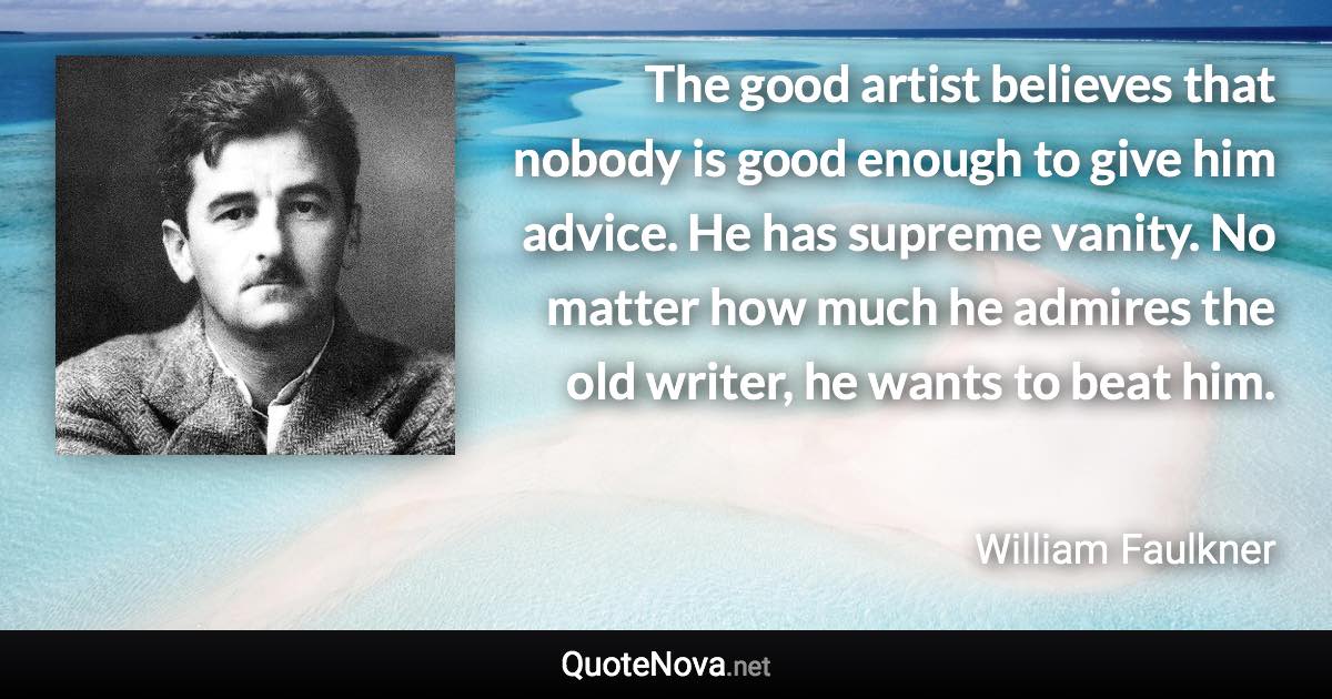 The good artist believes that nobody is good enough to give him advice. He has supreme vanity. No matter how much he admires the old writer, he wants to beat him. - William Faulkner quote