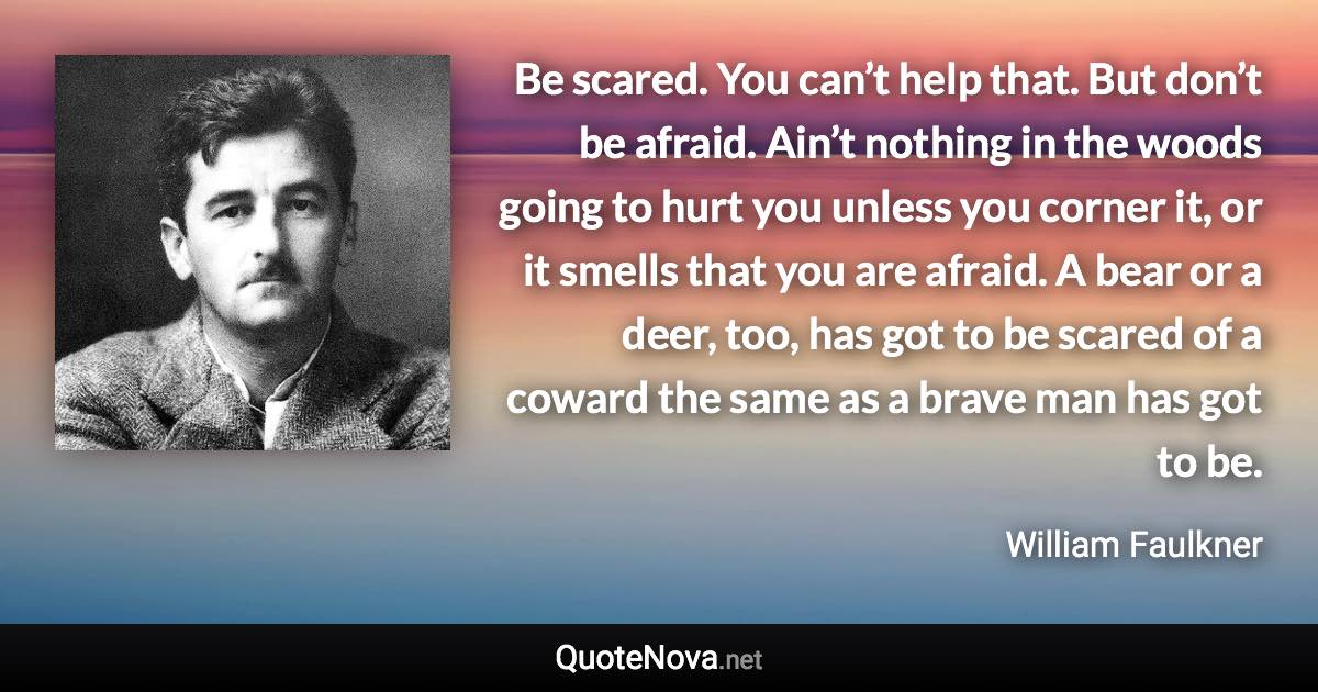 Be scared. You can’t help that. But don’t be afraid. Ain’t nothing in the woods going to hurt you unless you corner it, or it smells that you are afraid. A bear or a deer, too, has got to be scared of a coward the same as a brave man has got to be. - William Faulkner quote