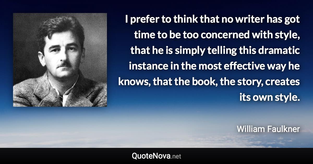 I prefer to think that no writer has got time to be too concerned with style, that he is simply telling this dramatic instance in the most effective way he knows, that the book, the story, creates its own style. - William Faulkner quote