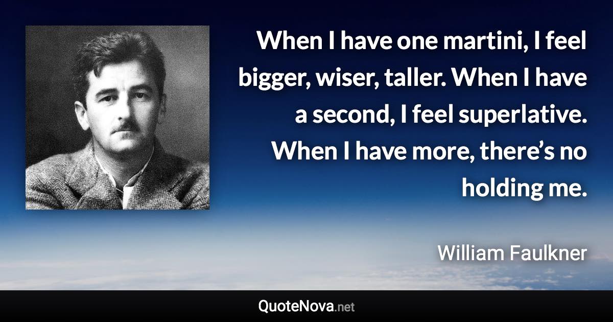 When I have one martini, I feel bigger, wiser, taller. When I have a second, I feel superlative. When I have more, there’s no holding me. - William Faulkner quote