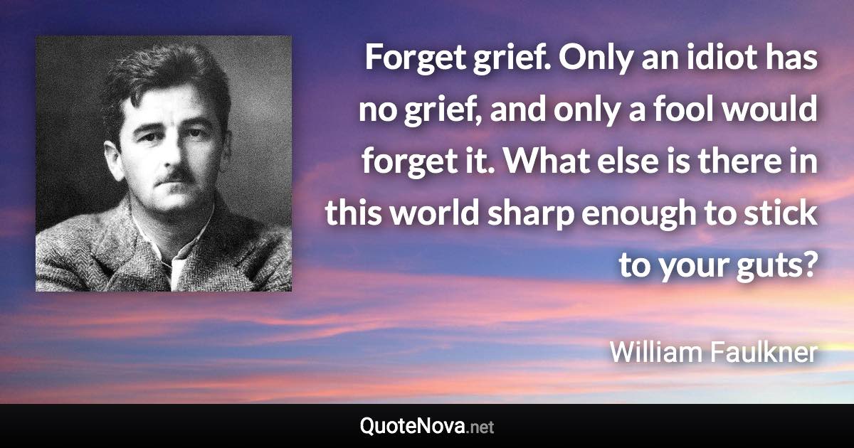 Forget grief. Only an idiot has no grief, and only a fool would forget it. What else is there in this world sharp enough to stick to your guts? - William Faulkner quote