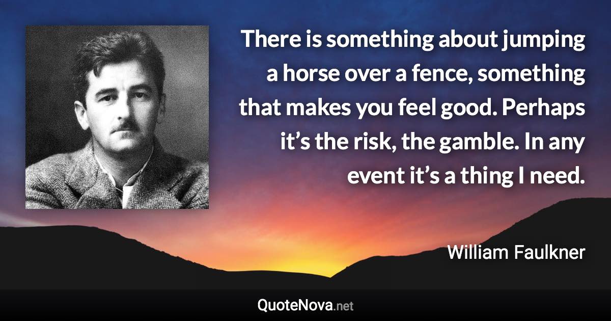 There is something about jumping a horse over a fence, something that makes you feel good. Perhaps it’s the risk, the gamble. In any event it’s a thing I need. - William Faulkner quote