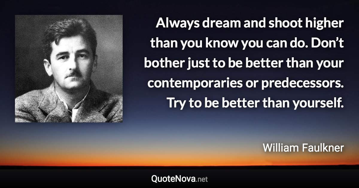 Always dream and shoot higher than you know you can do. Don’t bother just to be better than your contemporaries or predecessors. Try to be better than yourself. - William Faulkner quote