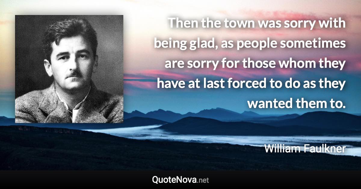 Then the town was sorry with being glad, as people sometimes are sorry for those whom they have at last forced to do as they wanted them to. - William Faulkner quote