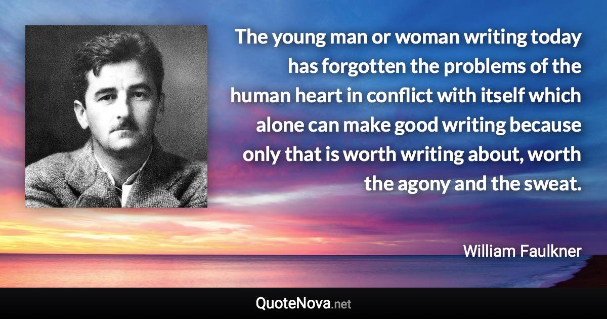 The young man or woman writing today has forgotten the problems of the human heart in conflict with itself which alone can make good writing because only that is worth writing about, worth the agony and the sweat. - William Faulkner quote