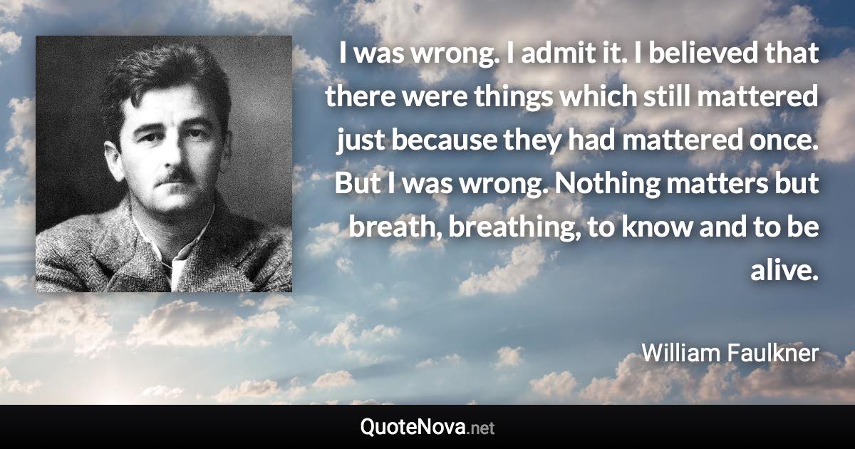 I was wrong. I admit it. I believed that there were things which still mattered just because they had mattered once. But I was wrong. Nothing matters but breath, breathing, to know and to be alive. - William Faulkner quote