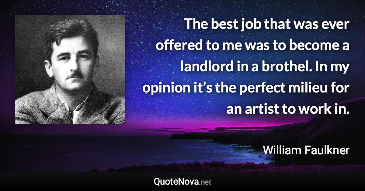 The best job that was ever offered to me was to become a landlord in a brothel. In my opinion it’s the perfect milieu for an artist to work in. - William Faulkner quote