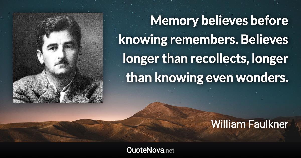 Memory believes before knowing remembers. Believes longer than recollects, longer than knowing even wonders. - William Faulkner quote