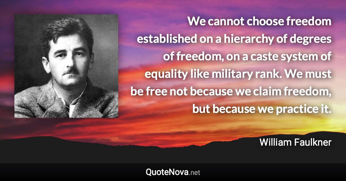 We cannot choose freedom established on a hierarchy of degrees of freedom, on a caste system of equality like military rank. We must be free not because we claim freedom, but because we practice it. - William Faulkner quote