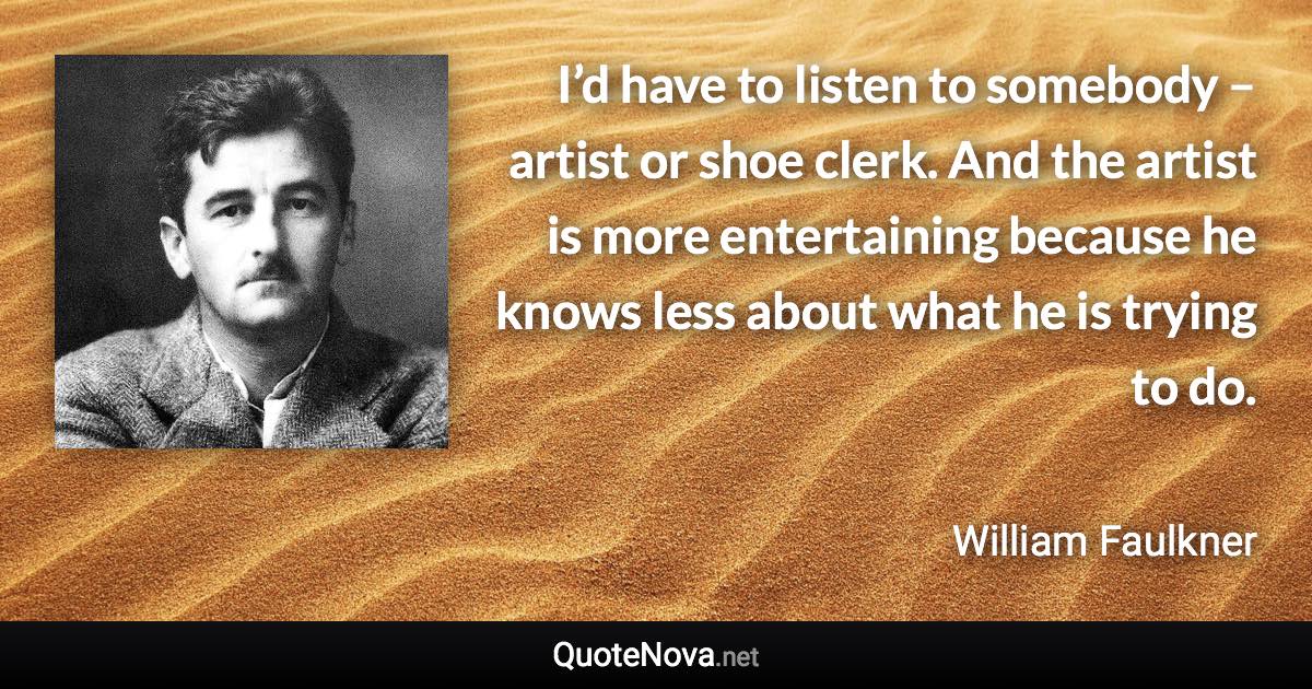 I’d have to listen to somebody – artist or shoe clerk. And the artist is more entertaining because he knows less about what he is trying to do. - William Faulkner quote