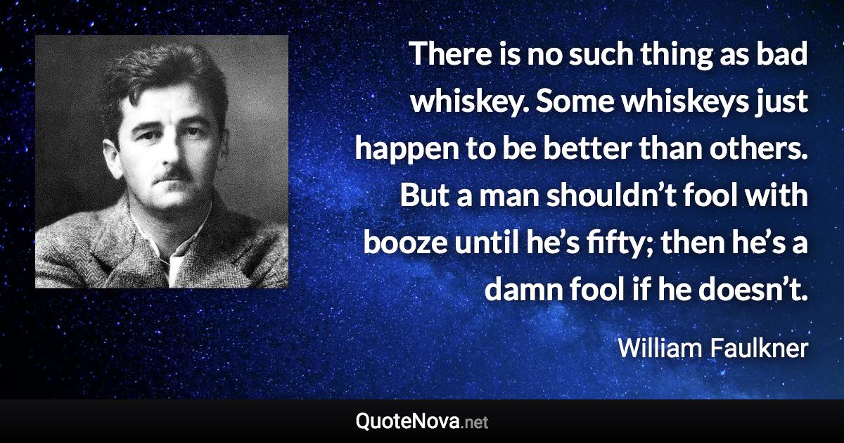 There is no such thing as bad whiskey. Some whiskeys just happen to be better than others. But a man shouldn’t fool with booze until he’s fifty; then he’s a damn fool if he doesn’t. - William Faulkner quote