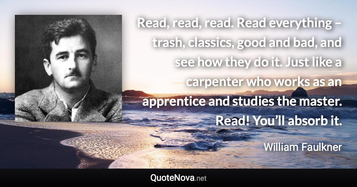 Read, read, read. Read everything – trash, classics, good and bad, and see how they do it. Just like a carpenter who works as an apprentice and studies the master. Read! You’ll absorb it. - William Faulkner quote