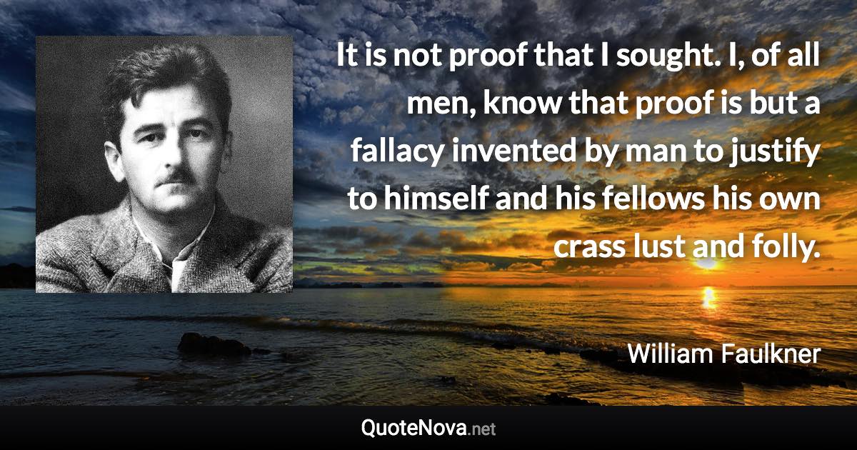 It is not proof that I sought. I, of all men, know that proof is but a fallacy invented by man to justify to himself and his fellows his own crass lust and folly. - William Faulkner quote