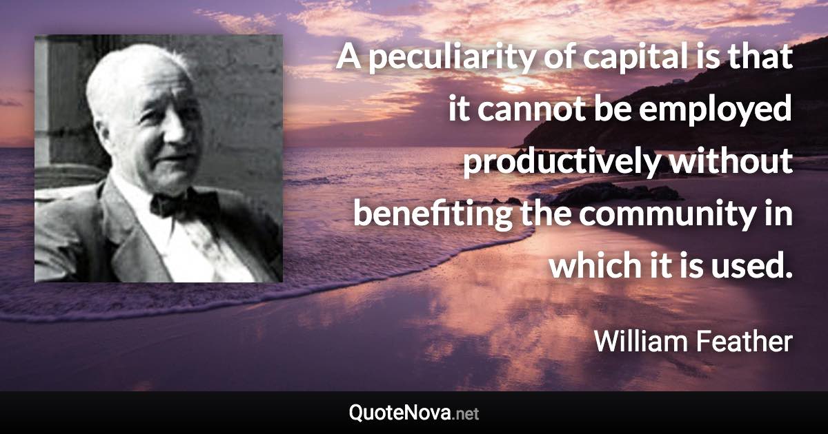 A peculiarity of capital is that it cannot be employed productively without benefiting the community in which it is used. - William Feather quote