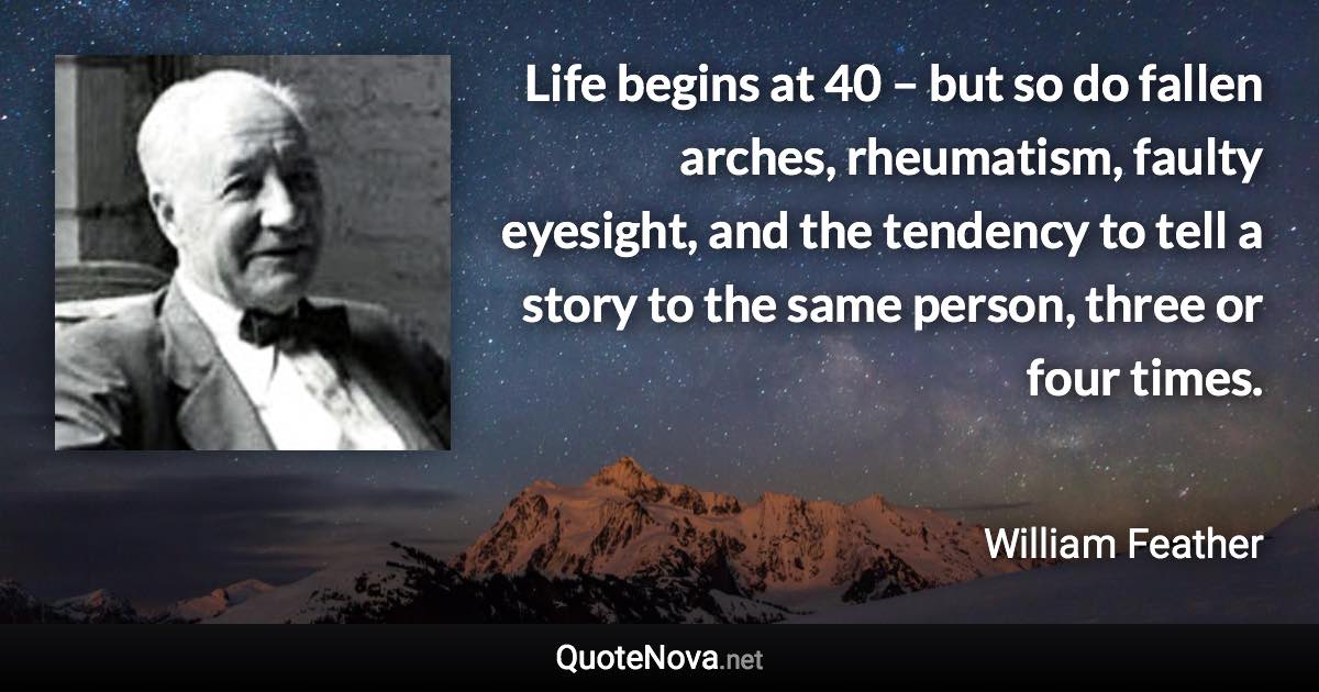 Life begins at 40 – but so do fallen arches, rheumatism, faulty eyesight, and the tendency to tell a story to the same person, three or four times. - William Feather quote