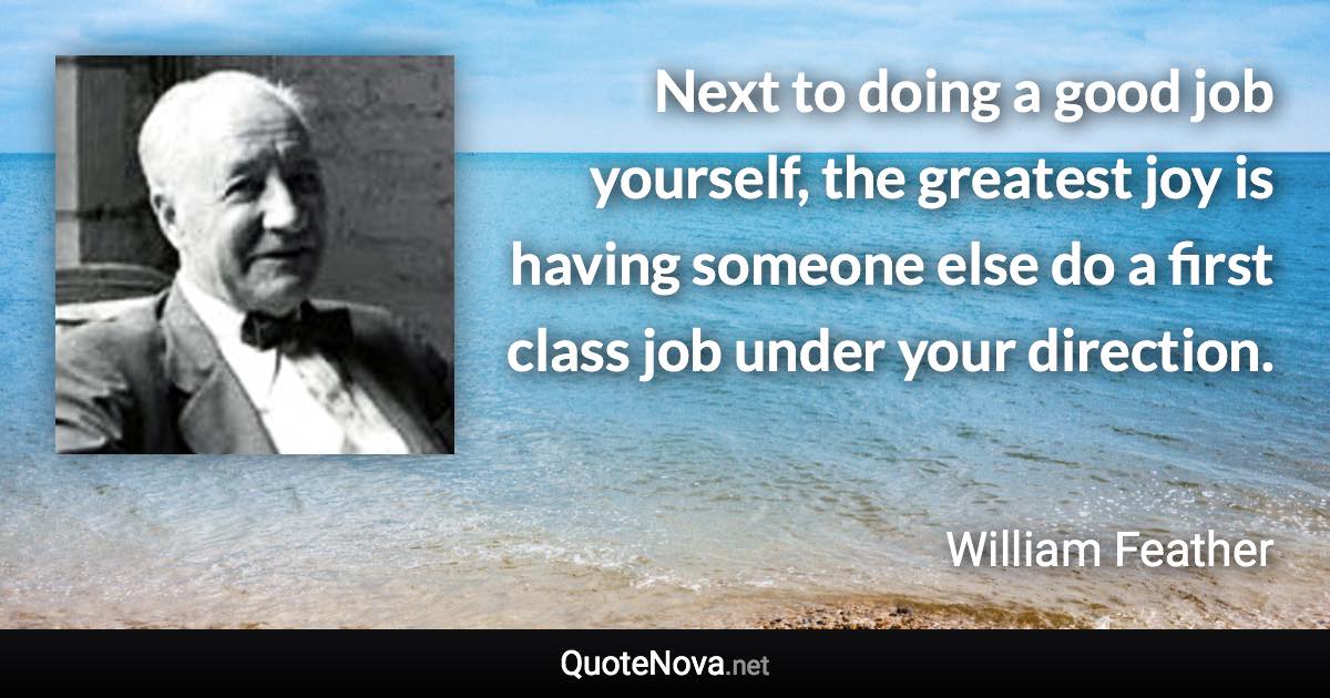 Next to doing a good job yourself, the greatest joy is having someone else do a first class job under your direction. - William Feather quote