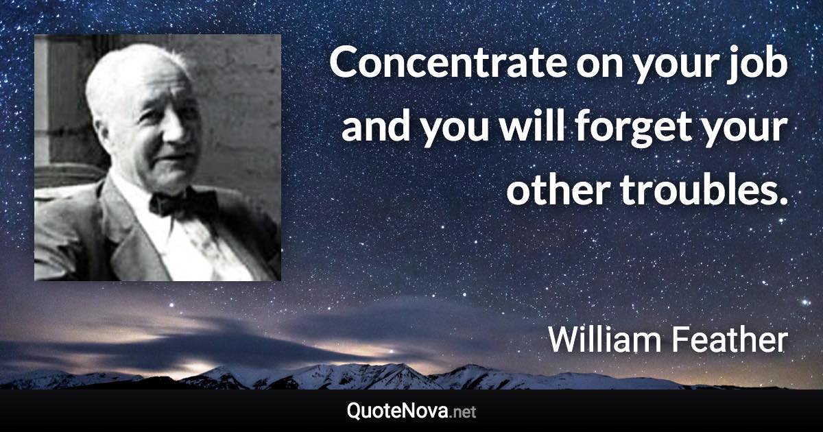 Concentrate on your job and you will forget your other troubles. - William Feather quote