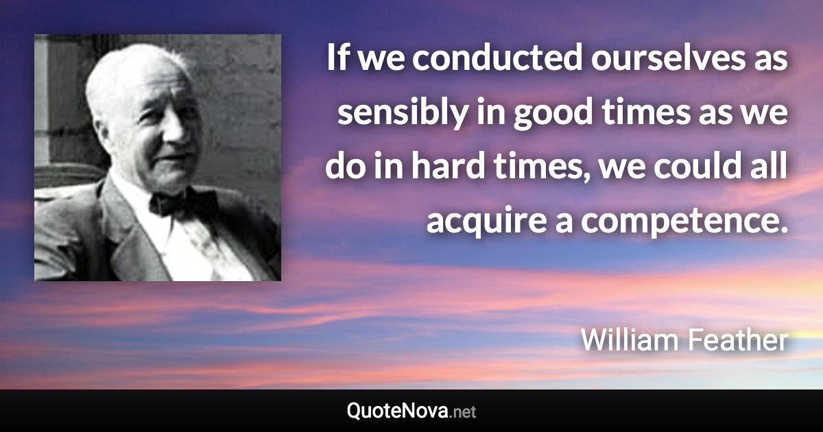 If we conducted ourselves as sensibly in good times as we do in hard times, we could all acquire a competence. - William Feather quote