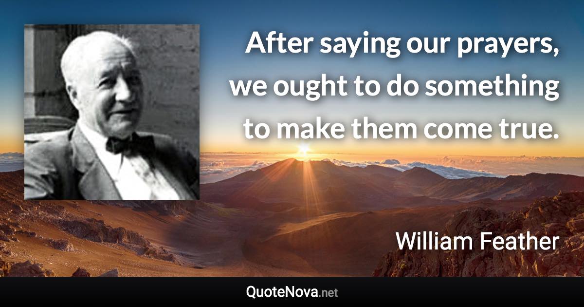 After saying our prayers, we ought to do something to make them come true. - William Feather quote